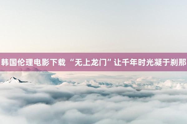 韩国伦理电影下载 “无上龙门”让千年时光凝于刹那