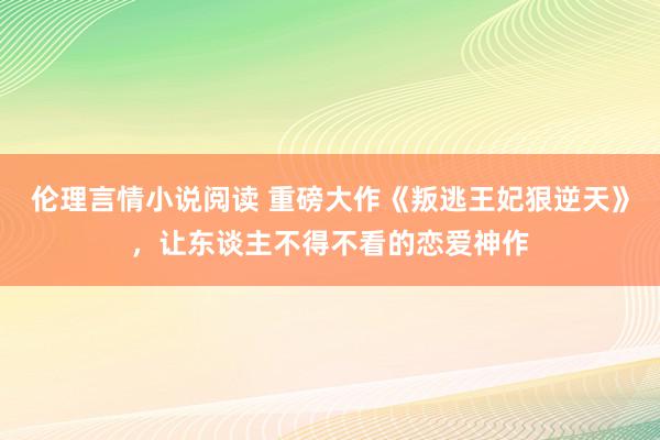 伦理言情小说阅读 重磅大作《叛逃王妃狠逆天》，让东谈主不得不看的恋爱神作