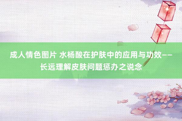 成人情色图片 水杨酸在护肤中的应用与功效——长远理解皮肤问题惩办之说念