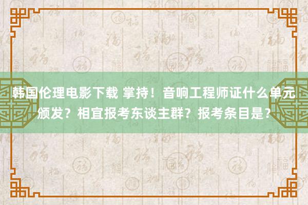 韩国伦理电影下载 掌持！音响工程师证什么单元颁发？相宜报考东谈主群？报考条目是？