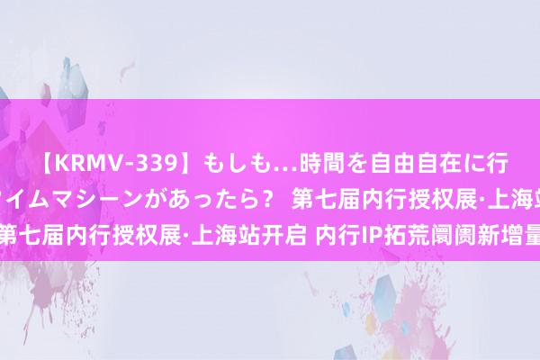 【KRMV-339】もしも…時間を自由自在に行ったり来たりできるタイムマシーンがあったら？ 第七届内行授权展·上海站开启 内行IP拓荒阛阓新增量
