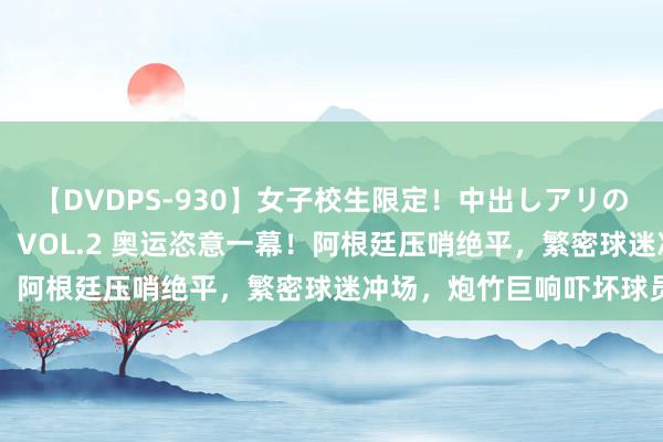 【DVDPS-930】女子校生限定！中出しアリの！腰フリダンス甲痴園！ VOL.2 奥运恣意一幕！阿根廷压哨绝平，繁密球迷冲场，炮竹巨响吓坏球员