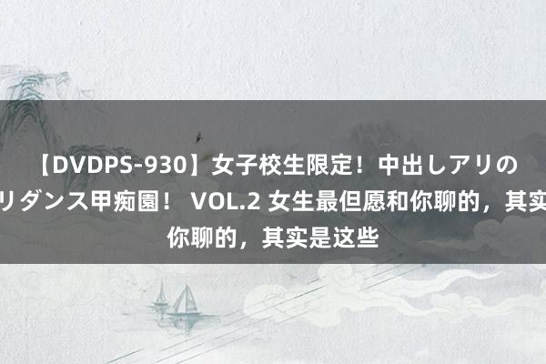 【DVDPS-930】女子校生限定！中出しアリの！腰フリダンス甲痴園！ VOL.2 女生最但愿和你聊的，其实是这些
