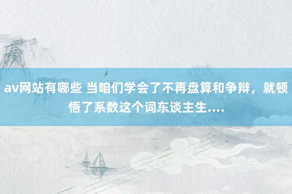 av网站有哪些 当咱们学会了不再盘算和争辩，就顿悟了系数这个词东谈主生....