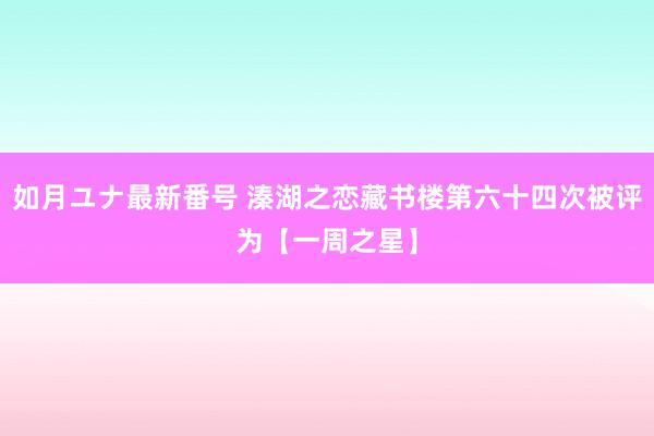 如月ユナ最新番号 溱湖之恋藏书楼第六十四次被评为【一周之星】