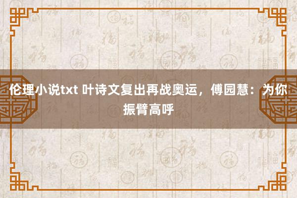 伦理小说txt 叶诗文复出再战奥运，傅园慧：为你振臂高呼