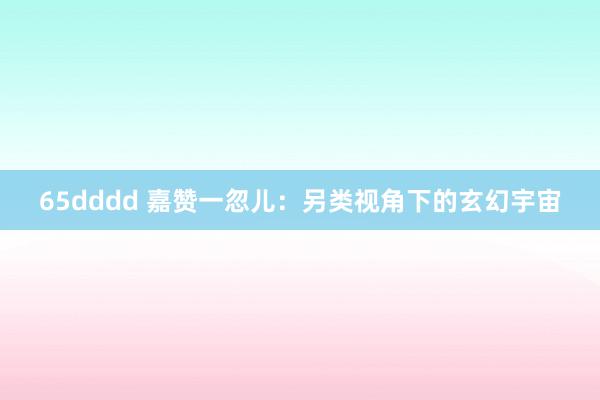 65dddd 嘉赞一忽儿：另类视角下的玄幻宇宙