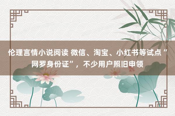 伦理言情小说阅读 微信、淘宝、小红书等试点“网罗身份证”，不少用户照旧申领