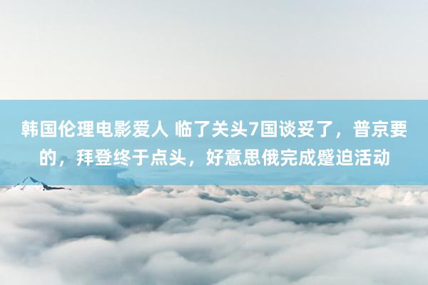 韩国伦理电影爱人 临了关头7国谈妥了，普京要的，拜登终于点头，好意思俄完成蹙迫活动