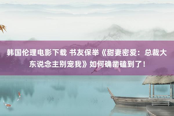 韩国伦理电影下载 书友保举《甜妻密爱：总裁大东说念主别宠我》如何确凿磕到了！