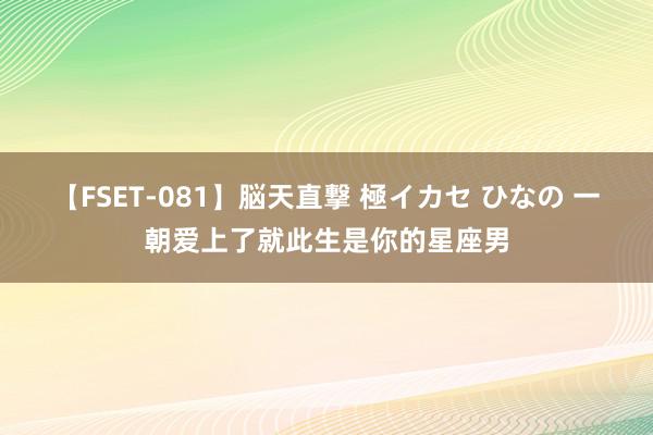 【FSET-081】脳天直撃 極イカセ ひなの 一朝爱上了就此生是你的星座男