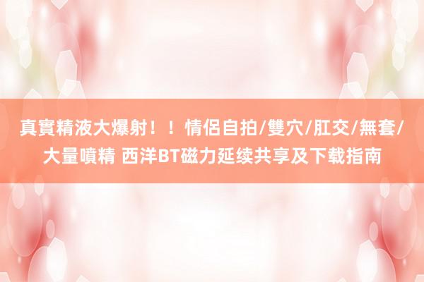 真實精液大爆射！！情侶自拍/雙穴/肛交/無套/大量噴精 西洋BT磁力延续共享及下载指南
