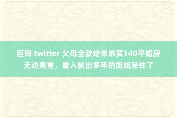 巨臀 twitter 父母全款给弟弟买140平婚房无边亮堂，量入制出多年的姐姐呆住了