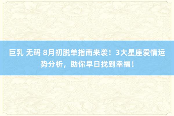 巨乳 无码 8月初脱单指南来袭！3大星座爱情运势分析，助你早日找到幸福！