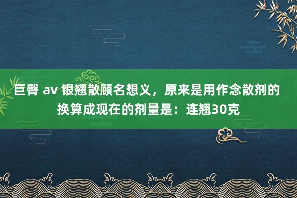 巨臀 av 银翘散顾名想义,原来是用作念散剂的 换算成现在的剂量是:连翘30克