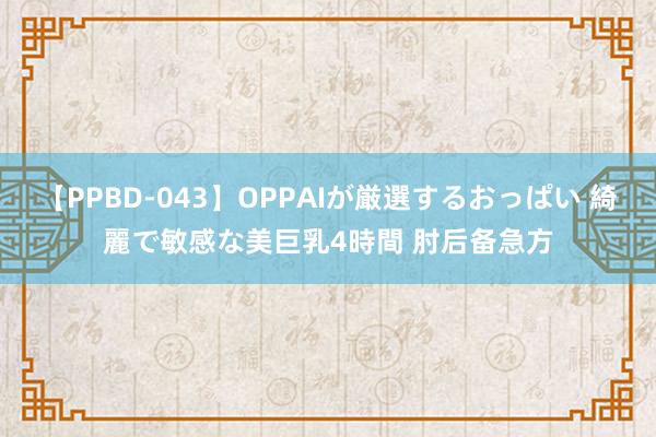 【PPBD-043】OPPAIが厳選するおっぱい 綺麗で敏感な美巨乳4時間 肘后备急方