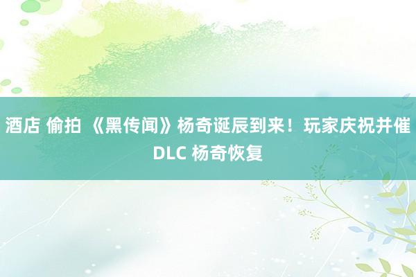 酒店 偷拍 《黑传闻》杨奇诞辰到来！玩家庆祝并催DLC 杨奇恢复