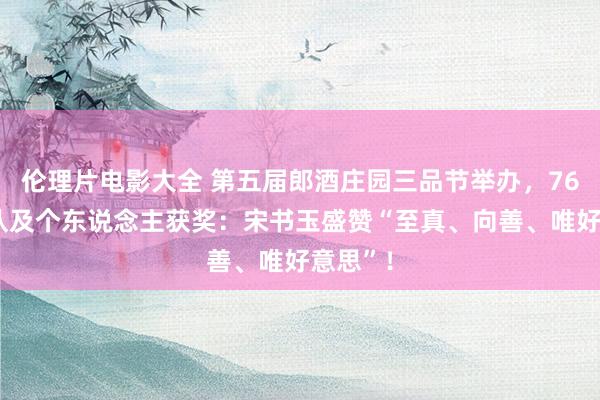 伦理片电影大全 第五届郎酒庄园三品节举办，763个团队及个东说念主获奖：宋书玉盛赞“至真、向善、唯好意思”！
