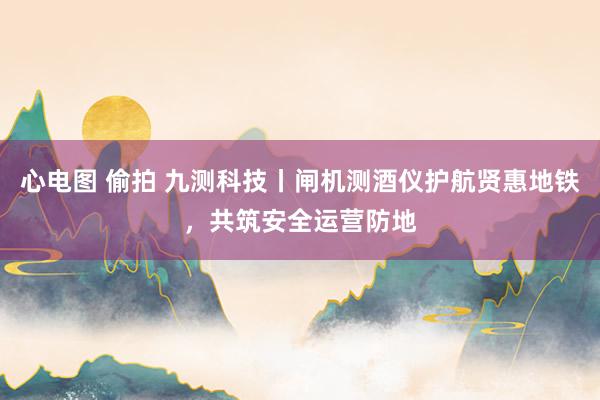 心电图 偷拍 九测科技丨闸机测酒仪护航贤惠地铁，共筑安全运营防地