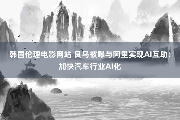 韩国伦理电影网站 良马被曝与阿里实现AI互助：加快汽车行业AI化