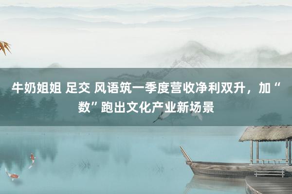 牛奶姐姐 足交 风语筑一季度营收净利双升，加“数”跑出文化产业新场景