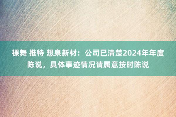 裸舞 推特 想泉新材：公司已清楚2024年年度陈说，具体事迹情况请属意按时陈说