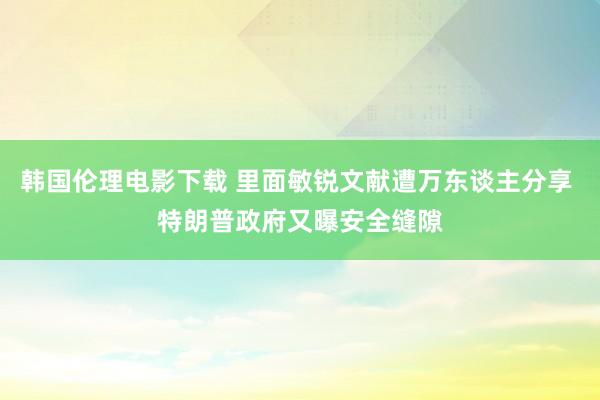 韩国伦理电影下载 里面敏锐文献遭万东谈主分享 特朗普政府又曝安全缝隙