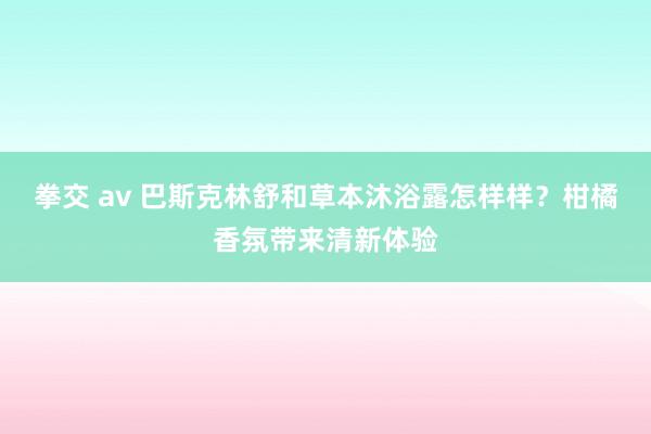 拳交 av 巴斯克林舒和草本沐浴露怎样样？柑橘香氛带来清新体验