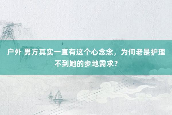 户外 男方其实一直有这个心念念，为何老是护理不到她的步地需求？