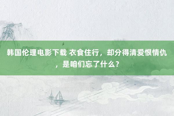 韩国伦理电影下载 衣食住行，却分得清爱恨情仇，是咱们忘了什么？