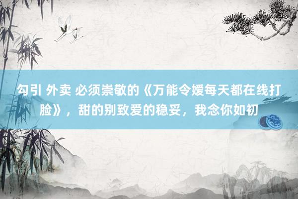勾引 外卖 必须崇敬的《万能令嫒每天都在线打脸》，甜的别致爱的稳妥，我念你如初