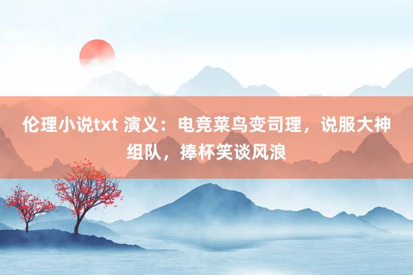 伦理小说txt 演义：电竞菜鸟变司理，说服大神组队，捧杯笑谈风浪