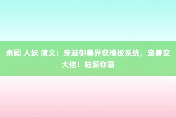 泰國 人妖 演义：穿越御兽界获模板系统，宠兽变大佬！陆源称霸