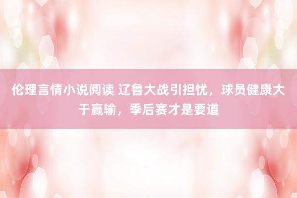 伦理言情小说阅读 辽鲁大战引担忧，球员健康大于赢输，季后赛才是要道