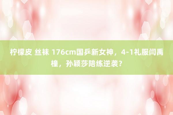 柠檬皮 丝袜 176cm国乒新女神，4-1礼服闫禹橦，孙颖莎陪练逆袭？