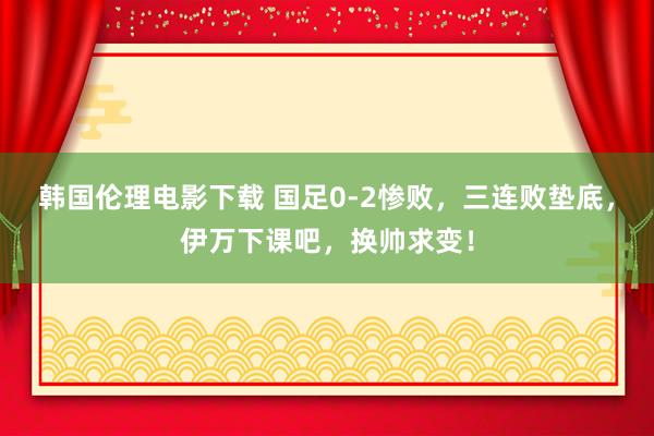 韩国伦理电影下载 国足0-2惨败，三连败垫底，伊万下课吧，换帅求变！