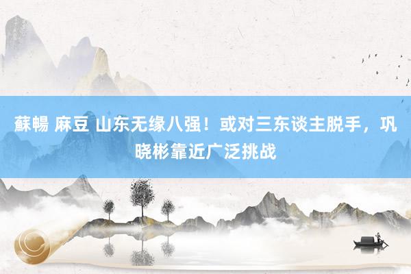蘇暢 麻豆 山东无缘八强！或对三东谈主脱手，巩晓彬靠近广泛挑战