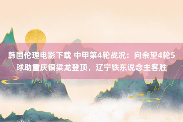 韩国伦理电影下载 中甲第4轮战况：向余望4轮5球助重庆铜梁龙登顶，辽宁铁东说念主客胜