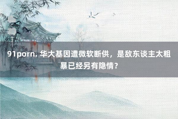 91porn. 华大基因遭微软断供，是敌东谈主太粗暴已经另有隐情？