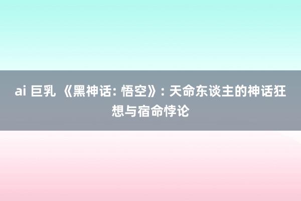 ai 巨乳 《黑神话: 悟空》: 天命东谈主的神话狂想与宿命悖论