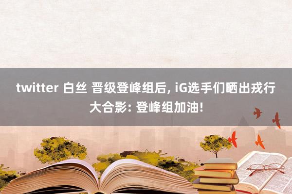 twitter 白丝 晋级登峰组后, iG选手们晒出戎行大合影: 登峰组加油!