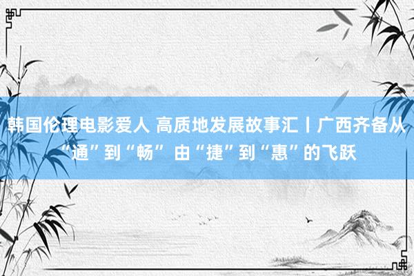 韩国伦理电影爱人 高质地发展故事汇丨广西齐备从“通”到“畅” 由“捷”到“惠”的飞跃