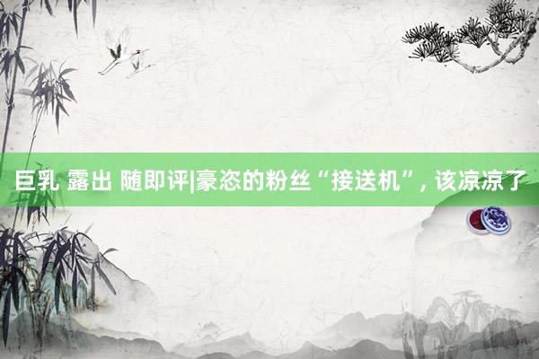 巨乳 露出 随即评|豪恣的粉丝“接送机”, 该凉凉了