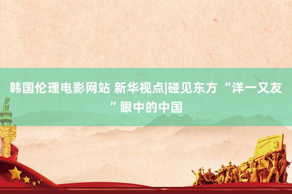 韩国伦理电影网站 新华视点|碰见东方 “洋一又友”眼中的中国