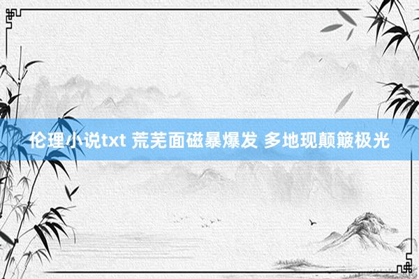 伦理小说txt 荒芜面磁暴爆发 多地现颠簸极光