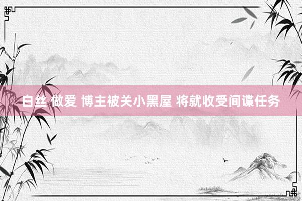 白丝 做爱 博主被关小黑屋 将就收受间谍任务