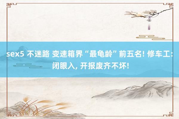 sex5 不迷路 变速箱界“最龟龄”前五名! 修车工: 闭眼入, 开报废齐不坏!