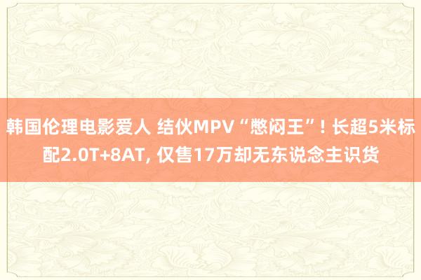 韩国伦理电影爱人 结伙MPV“憋闷王”! 长超5米标配2.0T+8AT, 仅售17万却无东说念主识货