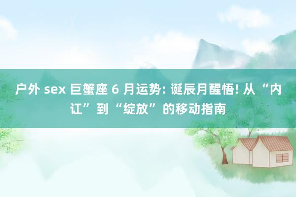 户外 sex 巨蟹座 6 月运势: 诞辰月醒悟! 从 “内讧” 到 “绽放” 的移动指南