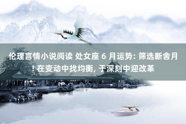 伦理言情小说阅读 处女座 6 月运势: 筛选断舍月! 在变动中找均衡, 于深刻中迎改革